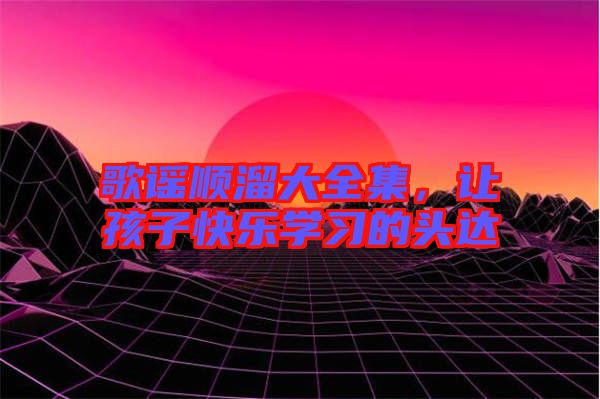 歌謠順溜大全集，讓孩子快樂學(xué)習(xí)的頭達(dá)