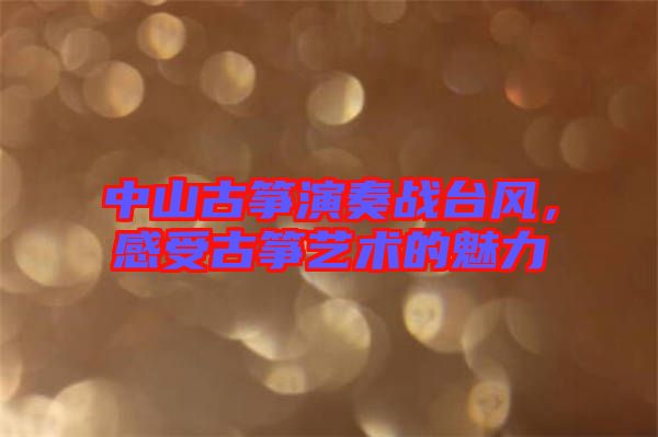 中山古箏演奏戰(zhàn)臺風(fēng)，感受古箏藝術(shù)的魅力