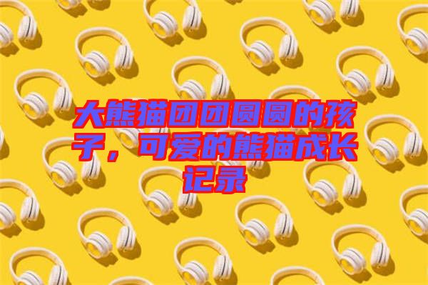 大熊貓團團圓圓的孩子，可愛的熊貓成長記錄