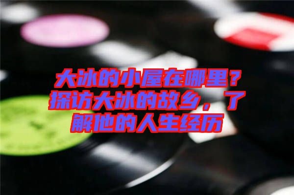 大冰的小屋在哪里？探訪大冰的故鄉(xiāng)，了解他的人生經(jīng)歷