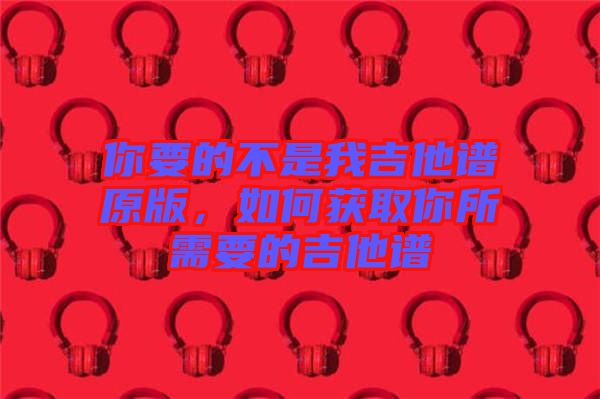 你要的不是我吉他譜原版，如何獲取你所需要的吉他譜