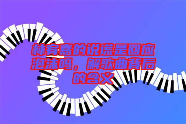 林宥嘉的說(shuō)謊是回應(yīng)泡沫嗎，解歌曲背后的含義