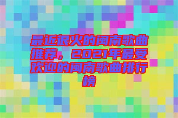 最近很火的閩南歌曲推薦，2021年最受歡迎的閩南歌曲排行榜
