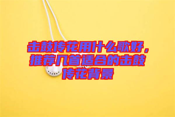 擊鼓傳花用什么歌好，推薦幾首適合的擊鼓傳花背景