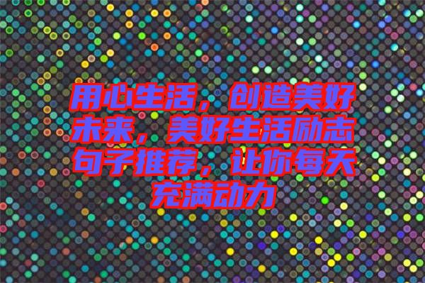 用心生活，創(chuàng)造美好未來，美好生活勵志句子推薦，讓你每天充滿動力