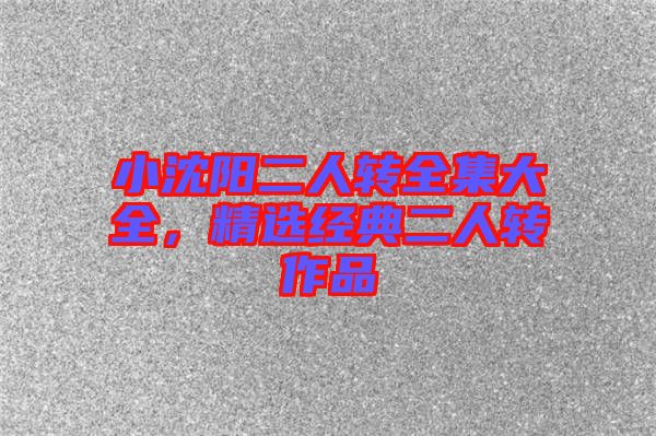 小沈陽二人轉(zhuǎn)全集大全，精選經(jīng)典二人轉(zhuǎn)作品