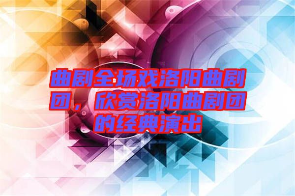 曲劇全場戲洛陽曲劇團，欣賞洛陽曲劇團的經(jīng)典演出