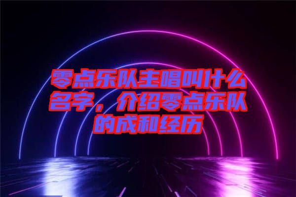 零點(diǎn)樂(lè)隊(duì)主唱叫什么名字，介紹零點(diǎn)樂(lè)隊(duì)的成和經(jīng)歷