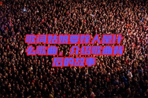 歌詞姑娘要嫁人是什么歌曲，介紹歌曲背后的故事