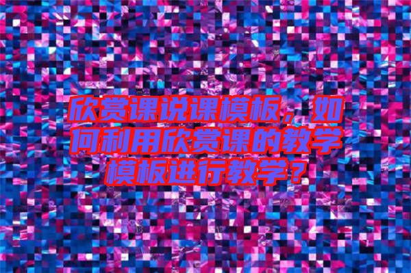 欣賞課說課模板，如何利用欣賞課的教學(xué)模板進(jìn)行教學(xué)？