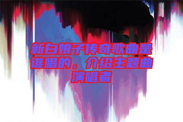新白娘子傳奇歌曲是誰唱的，介紹主題曲演唱者