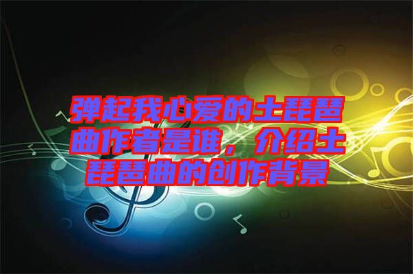 彈起我心愛的土琵琶曲作者是誰，介紹土琵琶曲的創(chuàng)作背景