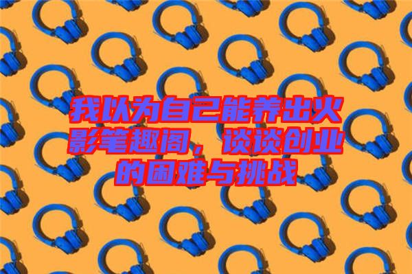 我以為自己能養(yǎng)出火影筆趣閣，談?wù)剟?chuàng)業(yè)的困難與挑戰(zhàn)