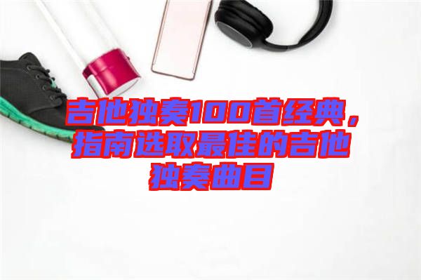 吉他獨奏100首經(jīng)典，指南選取最佳的吉他獨奏曲目