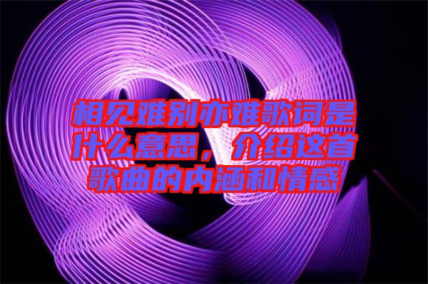 相見難別亦難歌詞是什么意思，介紹這首歌曲的內(nèi)涵和情感