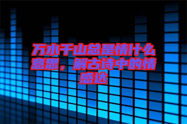 萬水千山總是情什么意思，解古詩中的情感達(dá)