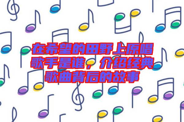 在希望的田野上原唱歌手是誰(shuí)，介紹經(jīng)典歌曲背后的故事