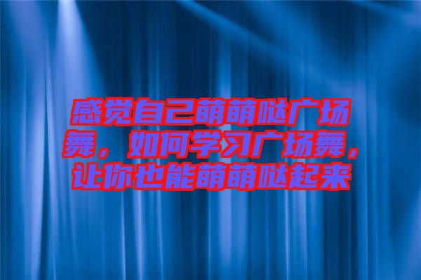 感覺自己萌萌噠廣場舞，如何學習廣場舞，讓你也能萌萌噠起來