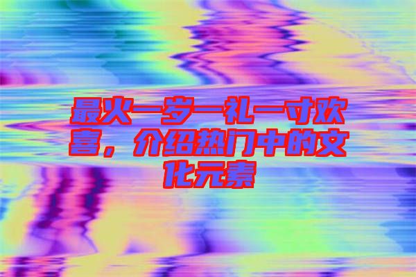 最火一歲一禮一寸歡喜，介紹熱門中的文化元素