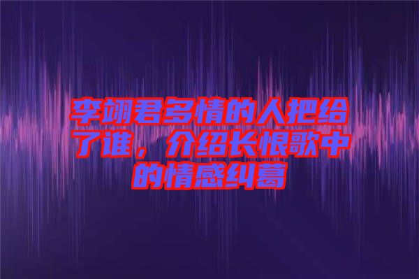 李翊君多情的人把給了誰，介紹長(zhǎng)恨歌中的情感糾葛