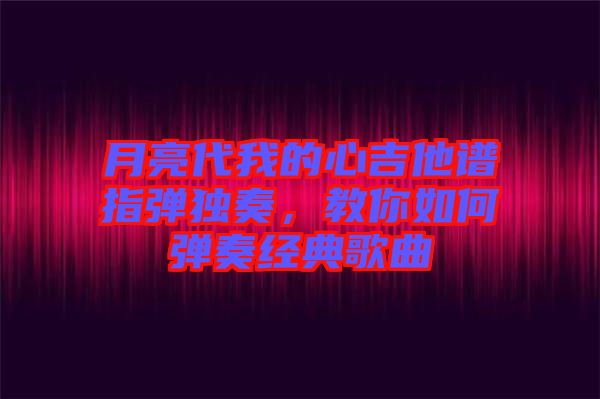 月亮代我的心吉他譜指彈獨奏，教你如何彈奏經典歌曲