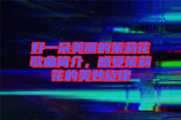 好一朵美麗的茉莉花歌曲簡介，感受茉莉花的美妙旋律