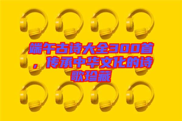 端午古詩大全300首，傳承中華文化的詩歌珍藏
