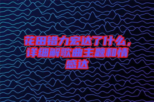 花田錯(cuò)力宏達(dá)了什么，詳細(xì)解歌曲主題和情感達(dá)
