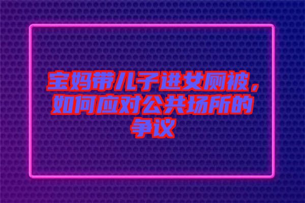 寶媽帶兒子進(jìn)女廁被，如何應(yīng)對(duì)公共場(chǎng)所的爭(zhēng)議