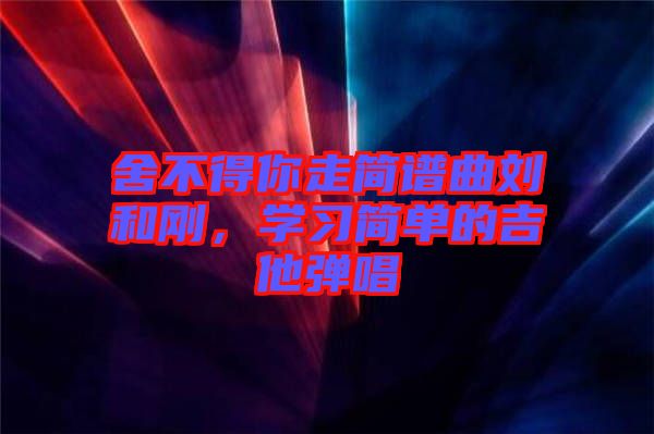 舍不得你走簡譜曲劉和剛，學(xué)習(xí)簡單的吉他彈唱