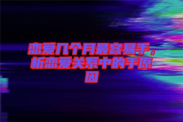 戀愛(ài)幾個(gè)月最容易手，析戀愛(ài)關(guān)系中的手原因