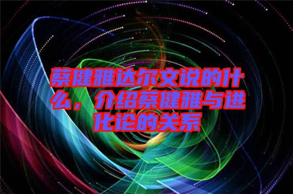 蔡健雅達(dá)爾文說的什么，介紹蔡健雅與進(jìn)化論的關(guān)系