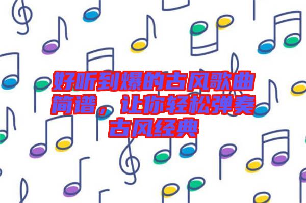 好聽到爆的古風歌曲簡譜，讓你輕松彈奏古風經(jīng)典