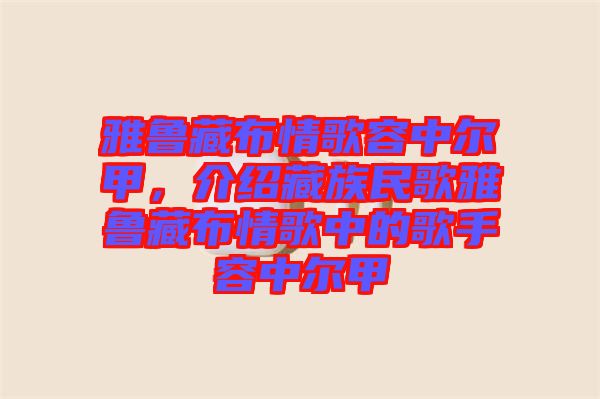雅魯藏布情歌容中爾甲，介紹藏族民歌雅魯藏布情歌中的歌手容中爾甲