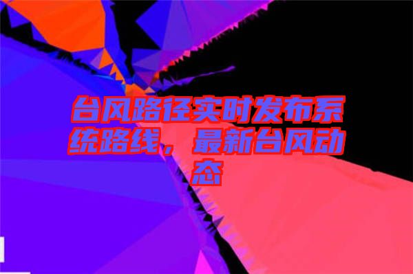 臺(tái)風(fēng)路徑實(shí)時(shí)發(fā)布系統(tǒng)路線，最新臺(tái)風(fēng)動(dòng)態(tài)