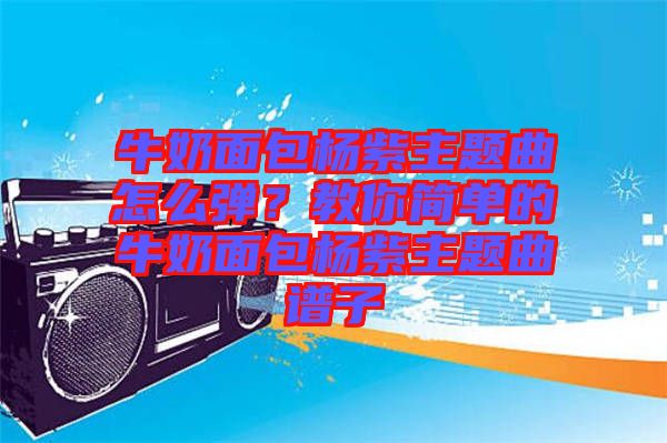 牛奶面包楊紫主題曲怎么彈？教你簡(jiǎn)單的牛奶面包楊紫主題曲譜子