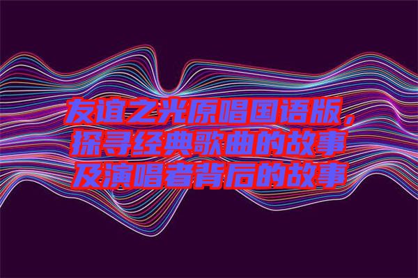 友誼之光原唱國語版，探尋經(jīng)典歌曲的故事及演唱者背后的故事
