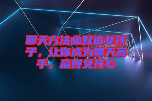 聊天方法幽默追女孩子，讓你成為聊天高手，贏得女孩心