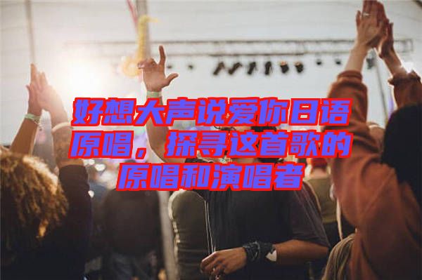 好想大聲說愛你日語原唱，探尋這首歌的原唱和演唱者