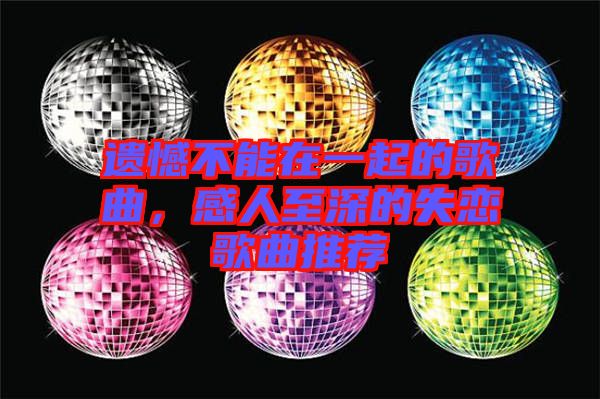 遺憾不能在一起的歌曲，感人至深的失戀歌曲推薦