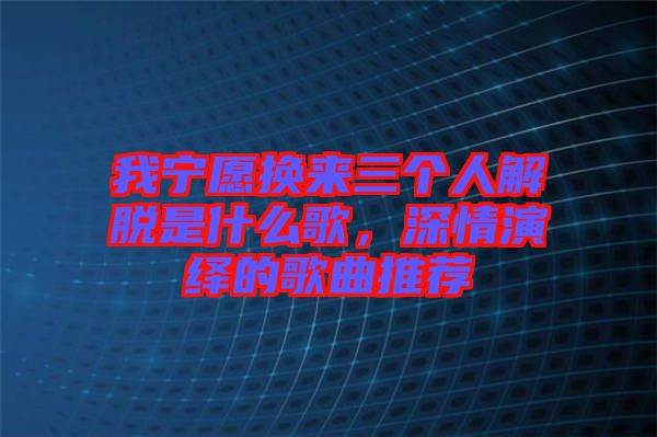 我寧愿換來三個人解脫是什么歌，深情演繹的歌曲推薦