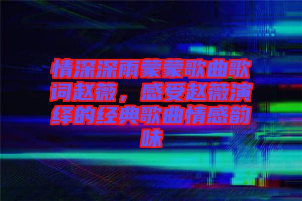 情深深雨蒙蒙歌曲歌詞趙薇，感受趙薇演繹的經(jīng)典歌曲情感韻味