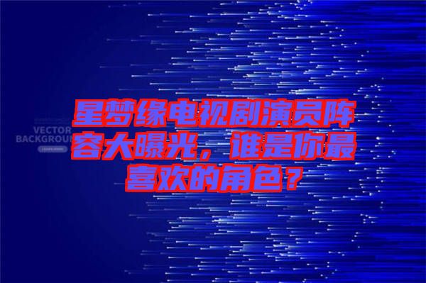 星夢緣電視劇演員陣容大曝光，誰是你最喜歡的角色？