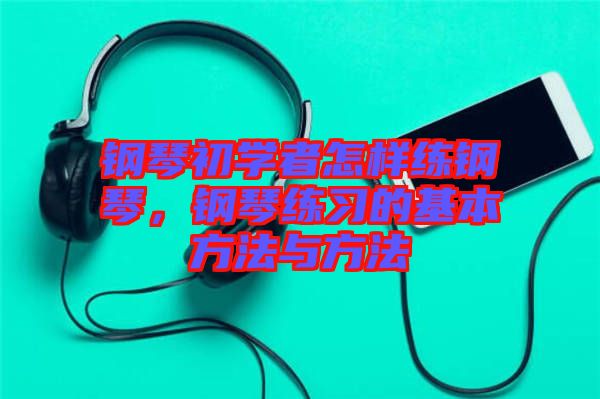 鋼琴初學者怎樣練鋼琴，鋼琴練習的基本方法與方法