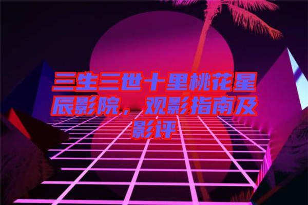 三生三世十里桃花星辰影院，觀影指南及影評