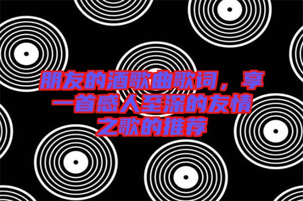 朋友的酒歌曲歌詞，享一首感人至深的友情之歌的推薦