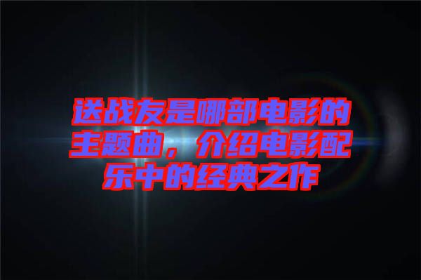送戰(zhàn)友是哪部電影的主題曲，介紹電影配樂中的經(jīng)典之作