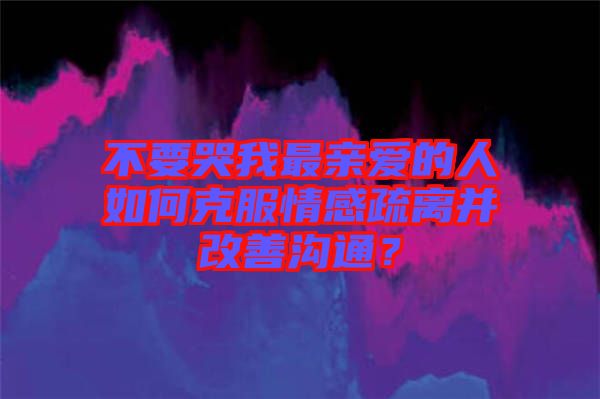 不要哭我最親愛的人如何克服情感疏離并改善溝通？