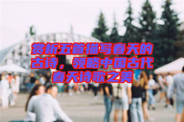 賞析五首描寫春天的古詩，領(lǐng)略中國古代春天詩歌之美
