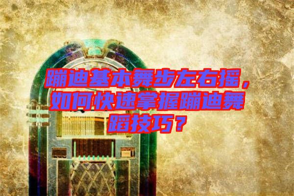 蹦迪基本舞步左右搖，如何快速掌握蹦迪舞蹈技巧？